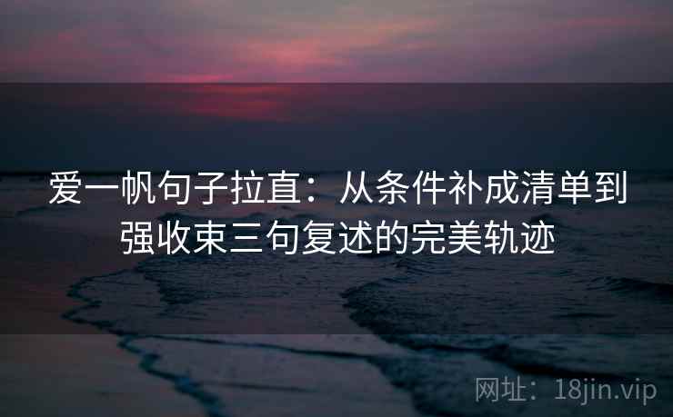 爱一帆句子拉直：从条件补成清单到强收束三句复述的完美轨迹