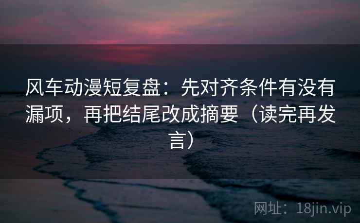 风车动漫短复盘：先对齐条件有没有漏项，再把结尾改成摘要（读完再发言）