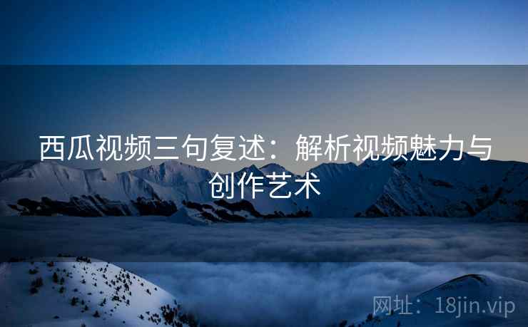 西瓜视频三句复述:解析视频魅力与创作艺术 西瓜视频三句复述:解析视频魅力与创作艺术