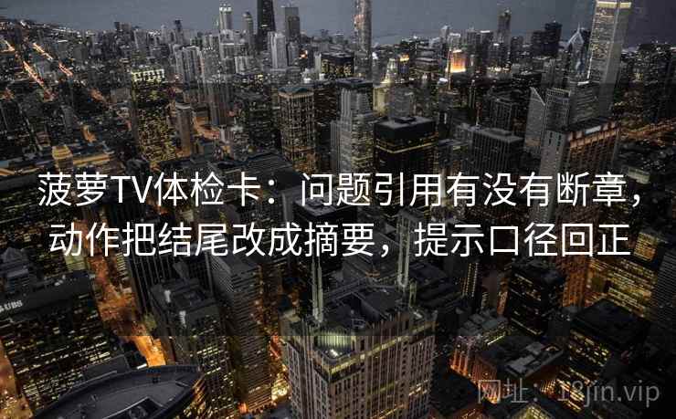 菠萝TV体检卡:问题引用有没有断章,动作把结尾改成摘要,提示口径回正 菠萝TV体检卡:问题引用有没有断章,动作把结尾改成摘要,提示口径回正