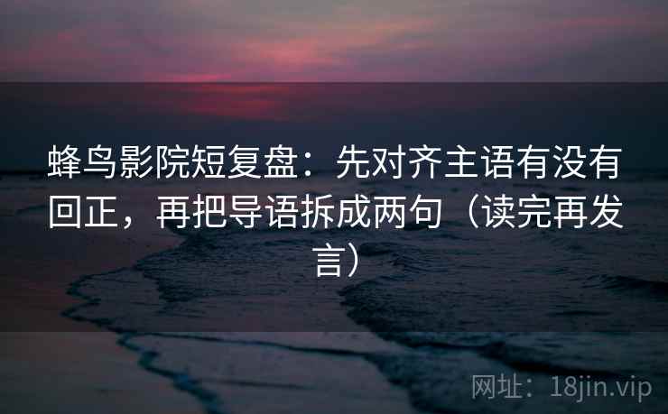 蜂鸟影院短复盘：先对齐主语有没有回正，再把导语拆成两句（读完再发言）