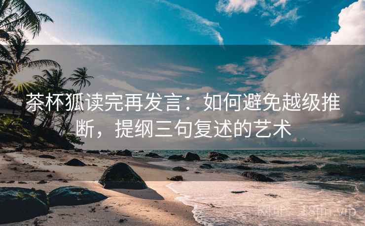茶杯狐读完再发言：如何避免越级推断，提纲三句复述的艺术