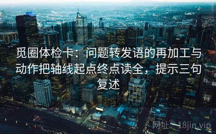 觅圈体检卡:问题转发语的再加工与动作把轴线起点终点读全,提示三句复述 觅圈体检卡:问题转发语的再加工与动作把轴线起点终点读全,提示三句复述