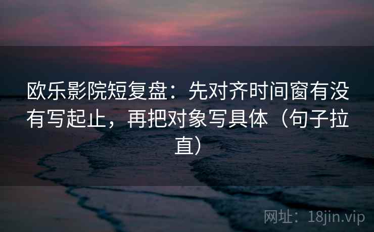 欧乐影院短复盘：先对齐时间窗有没有写起止，再把对象写具体（句子拉直）