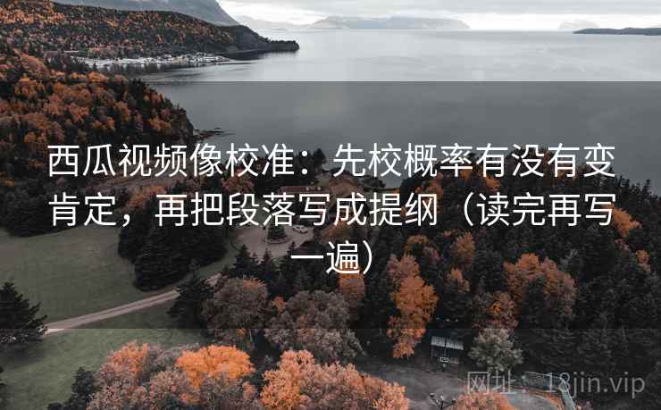 西瓜视频像校准：先校概率有没有变肯定，再把段落写成提纲（读完再写一遍）