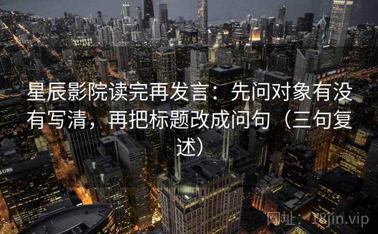 星辰影院读完再发言：先问对象有没有写清，再把标题改成问句（三句复述）