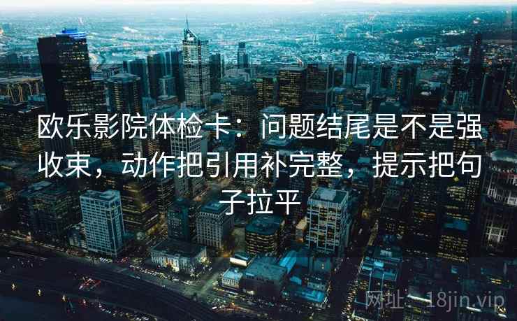 欧乐影院体检卡：问题结尾是不是强收束，动作把引用补完整，提示把句子拉平
