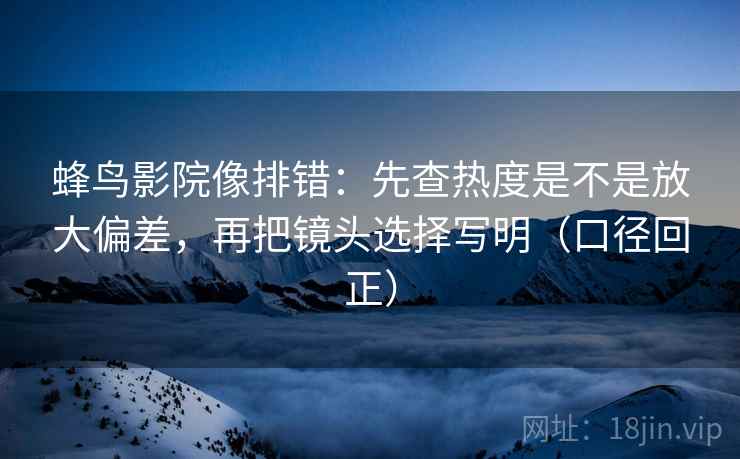 蜂鸟影院像排错：先查热度是不是放大偏差，再把镜头选择写明（口径回正）