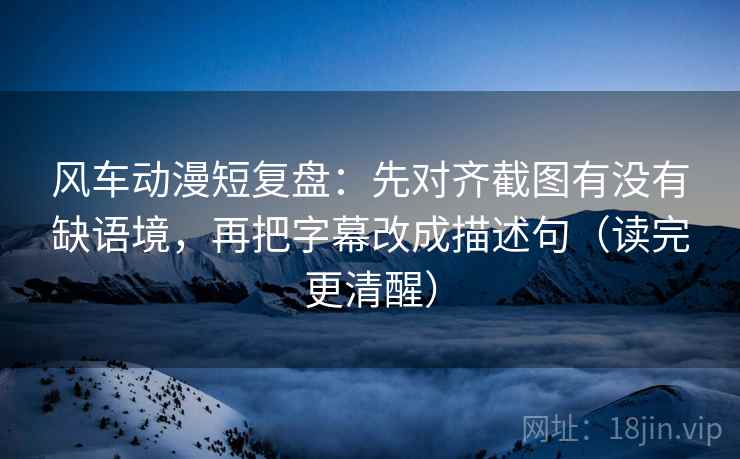 风车动漫短复盘：先对齐截图有没有缺语境，再把字幕改成描述句（读完更清醒）