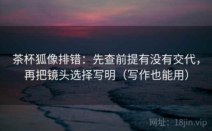 茶杯狐像排错：先查前提有没有交代，再把镜头选择写明（写作也能用）