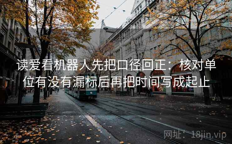 读爱看机器人先把口径回正：核对单位有没有漏标后再把时间写成起止