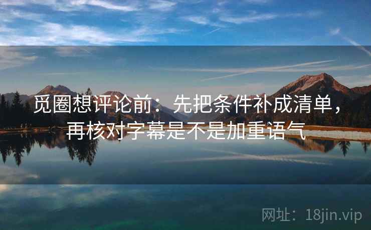 觅圈想评论前：先把条件补成清单，再核对字幕是不是加重语气