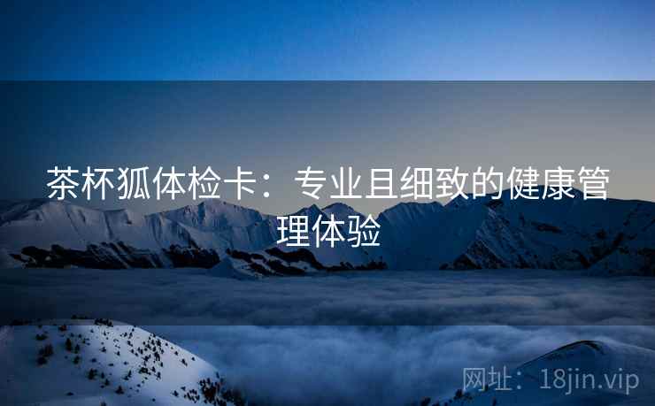 茶杯狐体检卡：专业且细致的健康管理体验