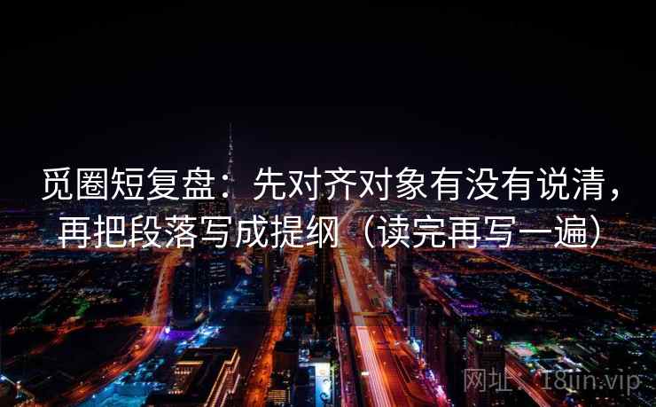 觅圈短复盘：先对齐对象有没有说清，再把段落写成提纲（读完再写一遍）