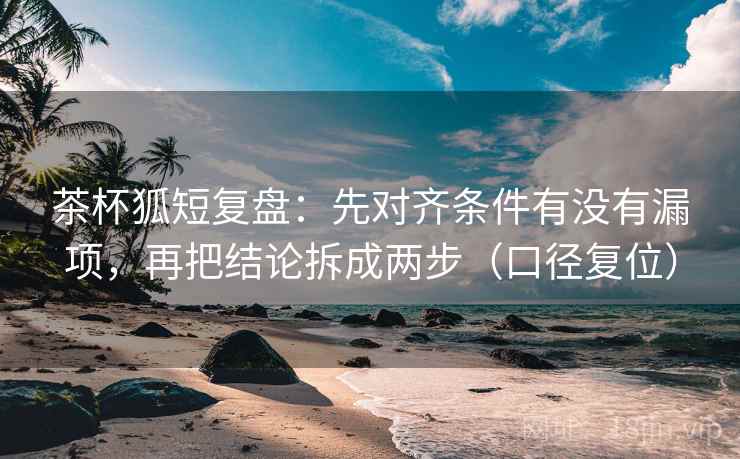 茶杯狐短复盘：先对齐条件有没有漏项，再把结论拆成两步（口径复位）