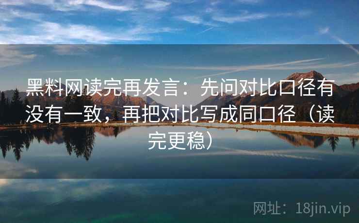 黑料网读完再发言：先问对比口径有没有一致，再把对比写成同口径（读完更稳）