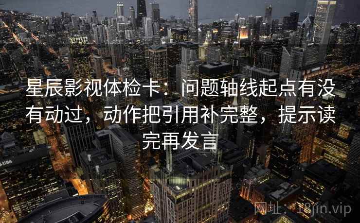 星辰影视体检卡：问题轴线起点有没有动过，动作把引用补完整，提示读完再发言