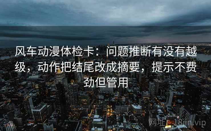 风车动漫体检卡：问题推断有没有越级，动作把结尾改成摘要，提示不费劲但管用