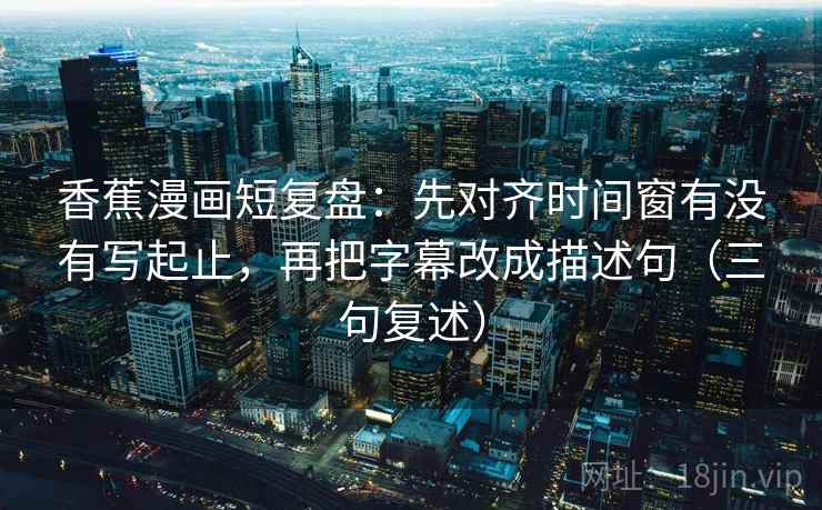 香蕉漫画短复盘：先对齐时间窗有没有写起止，再把字幕改成描述句（三句复述）