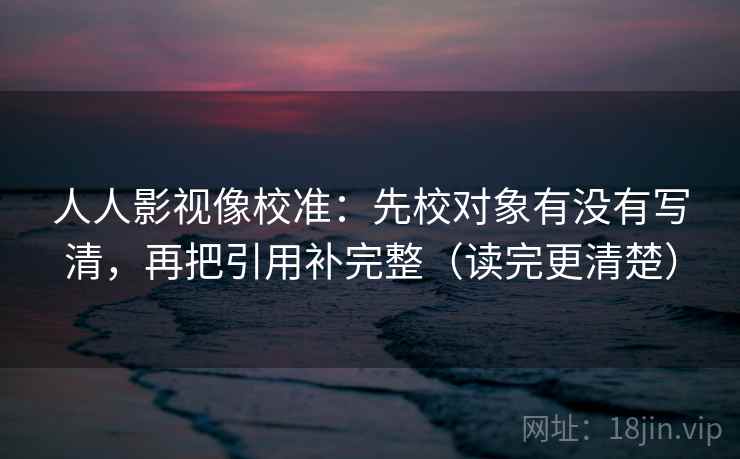人人影视像校准：先校对象有没有写清，再把引用补完整（读完更清楚）