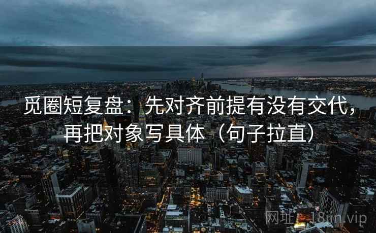 觅圈短复盘：先对齐前提有没有交代，再把对象写具体（句子拉直）