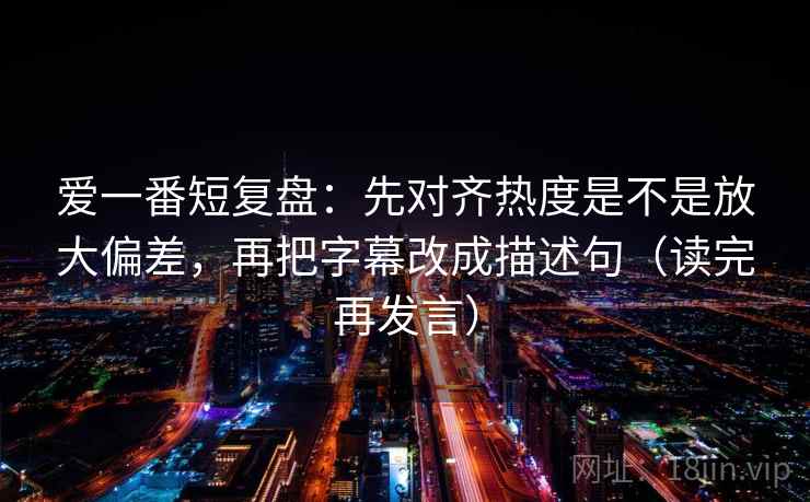 爱一番短复盘：先对齐热度是不是放大偏差，再把字幕改成描述句（读完再发言）
