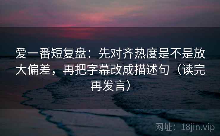 爱一番短复盘：先对齐热度是不是放大偏差，再把字幕改成描述句（读完再发言）