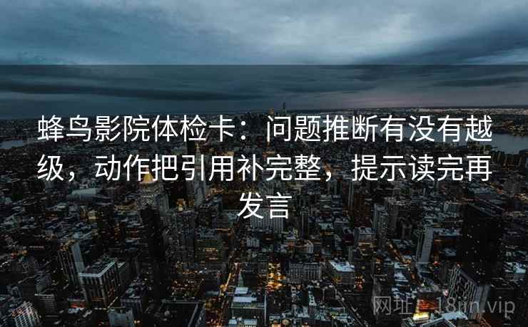 蜂鸟影院体检卡：问题推断有没有越级，动作把引用补完整，提示读完再发言