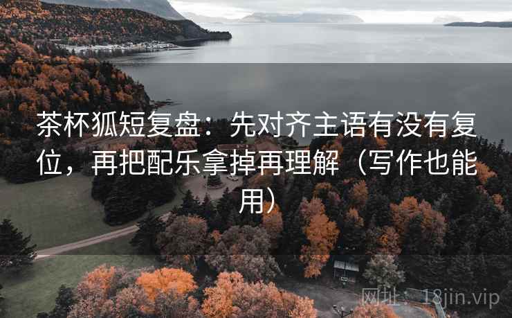 茶杯狐短复盘：先对齐主语有没有复位，再把配乐拿掉再理解（写作也能用）