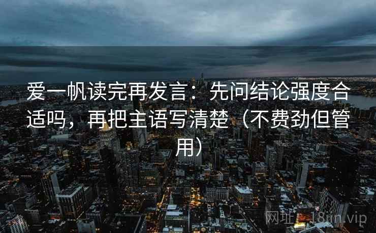 爱一帆读完再发言：先问结论强度合适吗，再把主语写清楚（不费劲但管用）