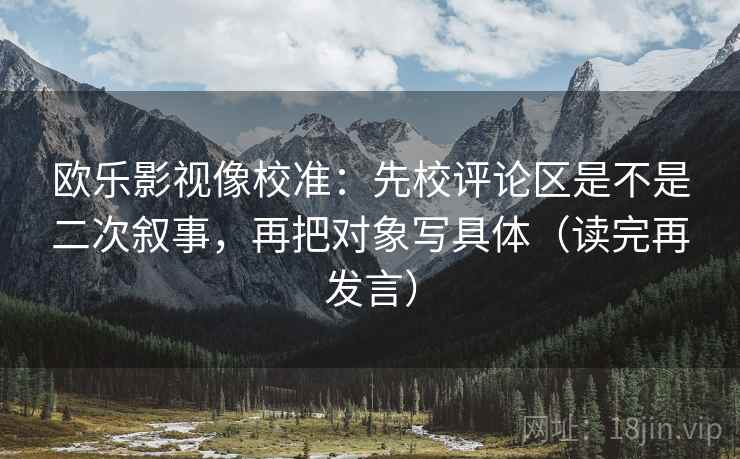 欧乐影视像校准：先校评论区是不是二次叙事，再把对象写具体（读完再发言）