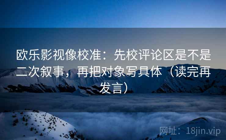 欧乐影视像校准：先校评论区是不是二次叙事，再把对象写具体（读完再发言）